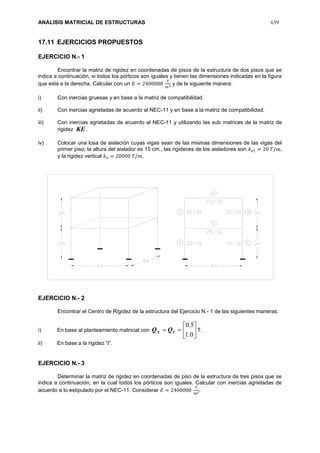 ANÁLISIS MATRICIAL DE ESTRUCTURAS 639
17.11 EJERCICIOS PROPUESTOS
EJERCICIO N.- 1
Encontrar la matriz de rigidez en coordenadas de pisos de la estructura de dos pisos que se
indica a continuación, si todos los pórticos son iguales y tienen las dimensiones indicadas en la figura
que está a la derecha. Calcular con un 𝐸 = 2400000
𝑇
𝑚2 y de la siguiente manera:
i) Con inercias gruesas y en base a la matriz de compatibilidad.
ii) Con inercias agrietadas de acuerdo al NEC-11 y en base a la matriz de compatibilidad.
iii) Con inercias agrietadas de acuerdo al NEC-11 y utilizando las sub matrices de la matriz de
rigidez KE.
iv) Colocar una losa de aislación cuyas vigas sean de las mismas dimensiones de las vigas del
primer piso; la altura del aislador es 15 cm., las rigideces de los aisladores son 𝑘 𝑒𝑓 = 20 𝑇/𝑚,
y la rigidez vertical 𝑘 𝑣 = 20000 𝑇/𝑚.
EJERCICIO N.- 2
Encontrar el Centro de Rigidez de la estructura del Ejercicio N.- 1 de las siguientes maneras:
i) En base al planteamiento matricial con 






0.1
5.0
YX QQ T.
ii) En base a la rigidez “t”.
EJERCICIO N.- 3
Determinar la matriz de rigidez en coordenadas de piso de la estructura de tres pisos que se
indica a continuación, en la cual todos los pórticos son iguales. Calcular con inercias agrietadas de
acuerdo a lo estipulado por el NEC-11. Considerar 𝐸 = 2400000
𝑇
𝑚2.
 