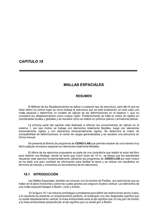 CAPITULO 18
MALLAS ESPACIALES
RESUMEN
El Método de los Desplazamientos se aplica a cualquier tipo de estructura, para ello lo que se
debe definir en primer lugar es como trabaja la estructura que se está analizando, en este caso una
malla espacial y determinar un modelo de cálculo de las deformaciones en el sistema 1, que no
considera los desplazamientos como cuerpo rígido. Posteriormente se halla la matriz de rigidez en
coordenadas locales y globales y se resuelve como se realizó en pórticos planos y armaduras planas.
La primera parte del capítulo está dedicada a reforzar los conocimientos de cálculo en el
sistema 1, por ese motivo se trabaja con elementos totalmente flexibles, luego con elementos
torsionalmente rígidos y con elementos transversalmente rígidos. Se determina la matriz de
compatibilidad de deformaciones, el vector de cargas generalizadas y se resuelve una estructura en
forma manual.
Se presenta la librería de programas de CEINCI-LAB que permite resolver de una manera muy
fácil cualquier armadura espacial con elementos totalmente flexibles.
El último de los ejercicios propuestos es parte de una consultoría que realizó el autor del libro
para diseñar una Bodega, donde se tenía que cubrir luces de 10 m., se desea que los estudiantes
resuelvan este ejercicio fundamentalmente utilizando los programas de CEINCI-LAB por este motivo
se ha dado una gran cantidad de información para facilitar la tarea y se indican los resultados en
términos de fuerzas y momentos en los extremos de los elementos.
18.1 INTRODUCCIÓN
Las Mallas Espaciales, también se conocen con el nombre de Parillas, son estructuras que se
hallan en el plano horizontal y sobre las cuales gravita una carga en el plano vertical. Los elementos de
una malla espacial trabajan a flexión, corte y torsión.
En la figura 18.1 se indica la simbología a emplearse para definir las restricciones de los nudos,
a la izquierda se presenta un empotramiento perfecto, el rectángulo con dos diagonales significa que
no existe desplazamiento vertical, la línea entrecortada axial al eje significa que no hay giro de torsión
y la línea entrecortada perpendicular al eje significa que no existe giro a flexión.
 