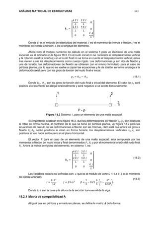 ANÁLISIS MATRICIAL DE ESTRUCTURAS 643
𝒌1 =
[
4 𝐸 𝐼
𝐿
2 𝐸 𝐼
𝐿
0
2 𝐸 𝐼
𝐿
4 𝐸 𝐼
𝐿
0
0 0
𝐸 𝐴
𝐿 ]
Donde 𝐸 es el módulo de elasticidad del material; 𝐼 es el momento de inercia a flexión; 𝐽 es el
momento de inercia a torsión; 𝐿 es la longitud del elemento.
Ahora bien el modelo numérico de cálculo en el sistema 1 para un elemento de una malla
espacial, es el indicado en la figura 18.3. En el nudo inicial no se considera el desplazamiento vertical
y la rotación axial (a torsión) y en el nudo final no se toma en cuenta el desplazamiento vertical; estas
tres vienen a ser los desplazamientos como cuerpo rígido. Las deformaciones 𝒑 son dos de flexión y
una de torsión; las deformaciones de flexión se obtienen con el mismo formulario para el caso de
pórticos planos, por lo que no se vuelve a copiar las ecuaciones y la de torsión en forma análoga a la
deformación axial pero con los giros de torsión del nudo final e inicial.
𝑝3 = 𝜃𝑡2 − 𝜃𝑡1
Donde 𝜃𝑡2, 𝜃𝑡1, son los giros de torsión del nudo final e inicial del elemento. El valor de 𝑝3 será
positivo si el elemento se alarga torsionalmente y será negativo si se acorta torsionalmente.
Figura 18.3 Sistema 1, para un elemento de una malla espacial.
Es importante destacar en la figura 18.3, que las deformaciones por flexión 𝑝1, 𝑝2 son positivas
si rotan en forma horaria, al contrario de lo que se tiene en pórticos planos, ver figura 18.2 pero las
ecuaciones de cálculo de las deformaciones a flexión son las mismas, claro está que ahora los giros a
flexión 𝜃1, 𝜃2, serán positivos si rotan en forma horaria; los desplazamientos verticales 𝑣2, 𝑣1 son
positivos si van hacia arriba pero en el plano horizontal.
El vector 𝑷 para el caso de un elemento de una malla espacial, está compuesta por los
momentos a flexión del nudo inicial y final denominados 𝑃1, 𝑃2 y por el momento a torsión del nudo final
𝑃3. Ahora la matriz de rigidez del elemento, en sistema 1, es:
𝒌1 =
[
4 𝐸 𝐼
𝐿
2 𝐸 𝐼
𝐿
0
2 𝐸 𝐼
𝐿
4 𝐸 𝐼
𝐿
0
0 0
𝐺 𝐽
𝐿 ]
Las variables todavía no definidas son: 𝐺 que es el módulo de corte 𝐺 ≈ 0.4 𝐸; 𝐽 es el momento
de inercia a torsión.
𝐼 =
𝑏 ℎ3
12
𝐽 = 𝛽 ℎ 𝑏3
𝛽 ≈
1
3
− 0.21
𝑏
ℎ
(1 −
𝑏4
12 ℎ4
)
Donde 𝑏, ℎ son la base y la altura de la sección transversal de la viga.
18.2.1 Matriz de compatibilidad A
Al igual que en pórticos y armaduras planas, se define la matriz 𝑨 de la forma:
(18.1)
(18.2)
(18.3)
 