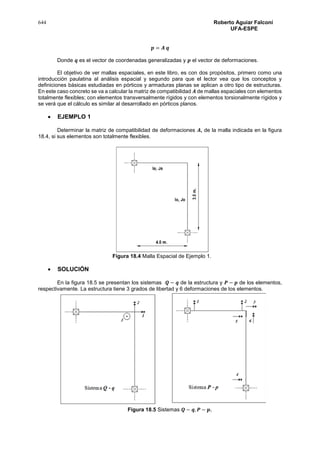 644 Roberto Aguiar Falconí
UFA-ESPE
𝒑 = 𝑨 𝒒
Donde 𝒒 es el vector de coordenadas generalizadas y 𝒑 el vector de deformaciones.
El objetivo de ver mallas espaciales, en este libro, es con dos propósitos, primero como una
introducción paulatina al análisis espacial y segundo para que el lector vea que los conceptos y
definiciones básicas estudiadas en pórticos y armaduras planas se aplican a otro tipo de estructuras.
En este caso concreto se va a calcular la matriz de compatibilidad 𝑨 de mallas espaciales con elementos
totalmente flexibles; con elementos transversalmente rígidos y con elementos torsionalmente rígidos y
se verá que el cálculo es similar al desarrollado en pórticos planos.
 EJEMPLO 1
Determinar la matriz de compatibilidad de deformaciones 𝑨, de la malla indicada en la figura
18.4, si sus elementos son totalmente flexibles.
Figura 18.4 Malla Espacial de Ejemplo 1.
 SOLUCIÓN
En la figura 18.5 se presentan los sistemas 𝑸 − 𝒒 de la estructura y 𝑷 − 𝒑 de los elementos,
respectivamente. La estructura tiene 3 grados de libertad y 6 deformaciones de los elementos.
Figura 18.5 Sistemas 𝑸 − 𝒒, 𝑷 − 𝒑.
 