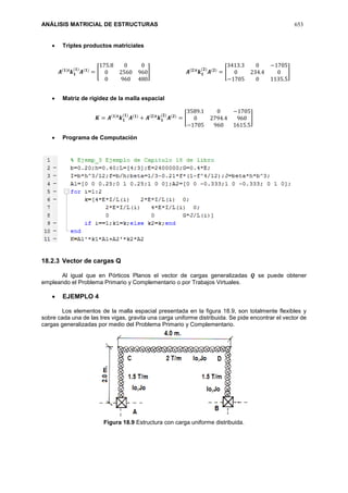 ANÁLISIS MATRICIAL DE ESTRUCTURAS 653
 Triples productos matriciales
𝑨(𝟏)𝒕
𝒌 𝟏
(𝟏)
𝑨(𝟏)
= [
175.8 0 0
0 2560 960
0 960 480
] 𝑨(𝟐)𝒕
𝒌 𝟏
(𝟐)
𝑨(𝟐)
= [
3413.3 0 −1705
0 234.4 0
−1705 0 1135.5
]
 Matriz de rigidez de la malla espacial
𝑲 = 𝑨(𝟏)𝒕
𝒌 𝟏
(𝟏)
𝑨(𝟏)
+ 𝑨(𝟐)𝒕
𝒌 𝟏
(𝟐)
𝑨(𝟐)
= [
3589.1 0 −1705
0 2794.4 960
−1705 960 1615.5
]
 Programa de Computación
18.2.3 Vector de cargas Q
Al igual que en Pórticos Planos el vector de cargas generalizadas 𝑸 se puede obtener
empleando el Problema Primario y Complementario o por Trabajos Virtuales.
 EJEMPLO 4
Los elementos de la malla espacial presentada en la figura 18.9, son totalmente flexibles y
sobre cada una de las tres vigas, gravita una carga uniforme distribuida. Se pide encontrar el vector de
cargas generalizadas por medio del Problema Primario y Complementario.
Figura 18.9 Estructura con carga uniforme distribuida.
 