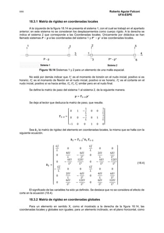 666 Roberto Aguiar Falconí
UFA-ESPE
18.3.1 Matriz de rigidez en coordenadas locales
A la izquierda de la figura 18.14 se presenta el sistema 1, con el cual se trabajó en el apartado
anterior; en este sistema no se consideran los desplazamientos como cuerpo rígido. A la derecha se
indica el sistema 2 que corresponde a las Coordenadas locales. Únicamente por didáctica se han
llamado sistemas 𝑷 − 𝒑 a las coordenadas del sistema 1 y 𝑷∗
− 𝒑∗
a las coordenadas locales.
Figura 18.14 Sistemas 1 y 2 para un elemento de una malla espacial.
No está por demás indicar que 𝑃1
∗
es el momento de torsión en el nudo inicial, positivo si es
horario; 𝑃2
∗
es el momento de flexión en el nudo inicial, positivo si es horario; 𝑃3
∗
es el cortante en el
nudo inicial, positivo si va hacia arriba; 𝑃4
∗
, 𝑃5
∗
, 𝑃6
∗
similar pero en el nudo final.
Se define la matriz de paso del sistema 1 al sistema 2, de la siguiente manera.
𝒑 = 𝑻 𝟏−𝟐 𝒑∗
Se deja al lector que deduzca la matriz de paso, que resulta.
𝑻 𝟏−𝟐 =
[
0 1 −
1
𝐿
0 0
1
𝐿
0 0 −
1
𝐿
0 1
1
𝐿
−1 0 0 1 0 0]
Sea 𝒌2 la matriz de rigidez del elemento en coordenadas locales, la misma que se halla con la
siguiente ecuación.
𝒌 𝟐 = 𝑻 𝟏−𝟐
𝒕
𝒌 𝟏 𝑻 𝟏−𝟐
𝒌 𝟐 =
[
𝐺𝐽̇
𝐿
0 0
𝐺𝐽̇
𝐿
0 0
0
4𝐸𝐼
𝐿
−
6𝐸𝐼
𝐿2
0
2𝐸𝐼
𝐿
6𝐸𝐼
𝐿2
0 −
6𝐸𝐼
𝐿2
12𝐸𝐼
𝐿3
0 −
6𝐸𝐼
𝐿2
−
12𝐸𝐼
𝐿3
−
𝐺𝐽̇
𝐿
0 0
𝐺𝐽̇
𝐿
0 0
0
2𝐸𝐼
𝐿
−
6𝐸𝐼
𝐿2
0
4𝐸𝐼
𝐿
6𝐸𝐼
𝐿2
0
6𝐸𝐼
𝐿2
−
12𝐸𝐼
𝐿3
0
6𝐸𝐼
𝐿2
12𝐸𝐼
𝐿3 ]
El significado de las variables ha sido ya definido. Se destaca que no se considera el efecto de
corte en la ecuación (18.4).
18.3.2 Matriz de rigidez en coordenadas globales
Para un elemento en sentido X, como el mostrado a la derecha de la figura 18.14, las
coordenadas locales y globales son iguales; para un elemento inclinado, en el plano horizontal, como
(18.4)
 