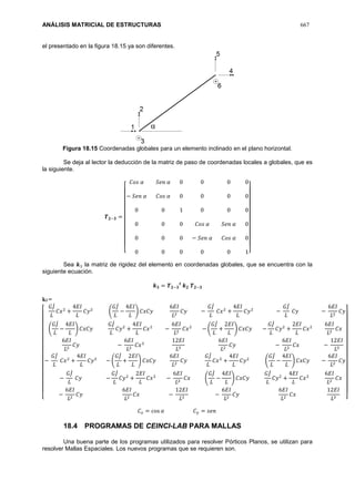 ANÁLISIS MATRICIAL DE ESTRUCTURAS 667
el presentado en la figura 18.15 ya son diferentes.
Figura 18.15 Coordenadas globales para un elemento inclinado en el plano horizontal.
Se deja al lector la deducción de la matriz de paso de coordenadas locales a globales, que es
la siguiente.
𝑻 𝟐−𝟑 =
[
𝐶𝑜𝑠 𝛼 𝑆𝑒𝑛 𝛼 0 0 0 0
− 𝑆𝑒𝑛 𝛼 𝐶𝑜𝑠 𝛼 0 0 0 0
0 0 1 0 0 0
0 0 0 𝐶𝑜𝑠 𝛼 𝑆𝑒𝑛 𝛼 0
0 0 0 − 𝑆𝑒𝑛 𝛼 𝐶𝑜𝑠 𝛼 0
0 0 0 0 0 1]
Sea 𝒌3 la matriz de rigidez del elemento en coordenadas globales, que se encuentra con la
siguiente ecuación.
𝒌 𝟑 = 𝑻 𝟐−𝟑
𝒕
𝒌 𝟐 𝑻 𝟐−𝟑
k3 =
[
𝐺𝐽̇
𝐿
𝐶𝑥2
+
4𝐸𝐼
𝐿
𝐶𝑦2
(
𝐺𝐽̇
𝐿
−
4𝐸𝐼
𝐿
) 𝐶𝑥𝐶𝑦
6𝐸𝐼
𝐿2
𝐶𝑦 −
𝐺𝐽̇
𝐿
𝐶𝑥2
+
4𝐸𝐼
𝐿
𝐶𝑦2
−
𝐺𝐽̇
𝐿
𝐶𝑦 −
6𝐸𝐼
𝐿2
𝐶𝑦
(
𝐺𝐽̇
𝐿
−
4𝐸𝐼
𝐿
) 𝐶𝑥𝐶𝑦
𝐺𝐽̇
𝐿
𝐶𝑦2
+
4𝐸𝐼
𝐿
𝐶𝑥2
−
6𝐸𝐼
𝐿2
𝐶𝑥2
− (
𝐺𝐽̇
𝐿
+
2𝐸𝐼
𝐿
) 𝐶𝑥𝐶𝑦 −
𝐺𝐽̇
𝐿
𝐶𝑦2
+
2𝐸𝐼
𝐿
𝐶𝑥2
6𝐸𝐼
𝐿2
𝐶𝑥
6𝐸𝐼
𝐿2
𝐶𝑦 −
6𝐸𝐼
𝐿2
𝐶𝑥2
12𝐸𝐼
𝐿3
6𝐸𝐼
𝐿2
𝐶𝑦 −
6𝐸𝐼
𝐿2
𝐶𝑥 −
12𝐸𝐼
𝐿3
−
𝐺𝐽̇
𝐿
𝐶𝑥2
+
4𝐸𝐼
𝐿
𝐶𝑦2
− (
𝐺𝐽̇
𝐿
+
2𝐸𝐼
𝐿
) 𝐶𝑥𝐶𝑦
6𝐸𝐼
𝐿2
𝐶𝑦
𝐺𝐽̇
𝐿
𝐶𝑥2
+
4𝐸𝐼
𝐿
𝐶𝑦2
(
𝐺𝐽̇
𝐿
−
4𝐸𝐼
𝐿
) 𝐶𝑥𝐶𝑦 −
6𝐸𝐼
𝐿2
𝐶𝑦
−
𝐺𝐽̇
𝐿
𝐶𝑦 −
𝐺𝐽̇
𝐿
𝐶𝑦2
+
2𝐸𝐼
𝐿
𝐶𝑥2
−
6𝐸𝐼
𝐿2
𝐶𝑥 (
𝐺𝐽̇
𝐿
−
4𝐸𝐼
𝐿
) 𝐶𝑥𝐶𝑦
𝐺𝐽̇
𝐿
𝐶𝑦2
+
4𝐸𝐼
𝐿
𝐶𝑥2
6𝐸𝐼
𝐿2
𝐶𝑥
−
6𝐸𝐼
𝐿2
𝐶𝑦
6𝐸𝐼
𝐿2
𝐶𝑥 −
12𝐸𝐼
𝐿3
−
6𝐸𝐼
𝐿2
𝐶𝑦
6𝐸𝐼
𝐿2
𝐶𝑥
12𝐸𝐼
𝐿3 ]
𝐶 𝑥 = cos 𝛼 𝐶 𝑦 = 𝑠𝑒𝑛
18.4 PROGRAMAS DE CEINCI-LAB PARA MALLAS
Una buena parte de los programas utilizados para resolver Pórticos Planos, se utilizan para
resolver Mallas Espaciales. Los nuevos programas que se requieren son.
 