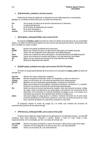 668 Roberto Aguiar Falconí
UFA-ESPE
 [K3]=kmiembro_malla(b,h,L,E,seno,coseno)
Determina la matriz de rigidez de un elemento de una malla espacial en coordenadas
globales, 𝒌3 considera el efecto del corte. Los datos de entrada son.
b,h Son la base y la altura de la sección transversal de un elemento.
L Longitud del elemento.
E Es el módulo de elasticidad del material.
seno Es el seno del ángulo 𝛼
coseno Es el coseno del ángulo 𝛼.
 [K]=krigidez_malla(ngl,ELEM,L,seno,coseno,VC,E)
El programa krigidez_malla encuentra la matriz de rigidez de la estructura 𝑲, por ensamblaje
directo. Los datos de entrada del programa son los mismos que para pórticos planos. Únicamente para
tener completo se vuelve a repetir.
ngl Número de grados de libertad de la estructura.
ELEM Matriz que contiene la base y la altura de los elementos de la Malla Espacial.
L Vector con las longitudes de los elementos de la Malla Espacial.
seno Vector que contiene los senos del ángulo 𝛼 de cada elemento de la Malla Espacial.
coseno Vector que contiene los cosenos del ángulo 𝛼 de cada elemento de la Malla.
VC Matriz con los vectores de colocación de cada elemento de la Malla.
E Módulo de elasticidad del material.
 [Q,Q2]=cargas_malla(njc,nmc,ngl,L,seno,coseno,CG,VC,F,Fm,datos)
El vector de cargas generalizadas 𝑸 se encuentra con el programa cargas_malla, los datos de
entrada son:
njc,nmc Número de nudos y elementos cargados.
ngl,L,seno Número de grados de libertad; vector con longitudes y vector con seno de 𝛼.
coseno Vector con el coseno de 𝛼 de todos los elementos de la malla espacial.
CG,VC Matrices con las coordenadas generalizadas y vectores de colocación.
F Matriz que contiene el nudo cargado, momento en sentido X, momento en Y, y cortante.
Positivos, de acuerdo al sistema de coordenadas generalizadas.
Fm Matriz que tiene el número del elemento cargado, valor del momento actuante, código
de carga, número de elementos con igual carga e incremento en la numeración de los
elementos. Si el momento es uniforme distribuido el código es uno, si el usuario va a
suministrar las acciones de empotramiento perfecto el código es 4.
datos solo para código de carga igual a 4; contiene: momento de torsión en el nudo inicial,
momento de flexión en nudo inicial, cortante en nudo final, momento de torsión en nudo
final, momento de flexión en nudo final y cortante en nudo final.
El programa reporta el vector de cargas 𝑸 y la matriz que contiene las acciones de
empotramiento perfecto de los elementos 𝑸𝟐
 [FF]=fuerzas_malla(ngl,ELEM,L,seno,coseno,VC,E,q,Q2)
Programa para hallar las cargas finales en los elementos en coordenadas locales. La matriz FF
contienes para cada elemento: momento a torsión, flexión y corte en nudo inicial y final,
respectivamente; son 6 cantidades por fila. Los datos de entrada son:
ngl, ELEM Número de grados de libertad y matriz con la base y altura de las vigas de la malla.
L, seno Vectores con las longitudes y el valor de seno de 𝛼, de cada elemento.
coseno Vector con el coseno de 𝛼 de cada elemento.
 
