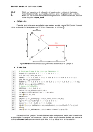 ANÁLISIS MATRICIAL DE ESTRUCTURAS 669
VC, E Matriz con los vectores de colocación de los elementos y módulo de elasticidad.
q Vector de coordenadas generalizadas, contiene giros y desplazamientos verticales.
Q2 Matriz con las acciones de empotramiento perfecto en coordenadas locales, halladas
con el programa cargas_malla.
 EJEMPLO 6
Presentar un programa de computación para resolver la malla espacial del Ejemplo 5 que se
dibuja a continuación; las vigas son de 30/30 cm. El valor de 𝐸 = 2400000
𝑇
𝑚2.
Figura 18.16 Numeración de nudos y elementos de estructura de Ejemplo 6.
 SOLUCIÓN
Los resultados del Ejemplo 6, son los mismos que los del Ejemplo 5. Razón por la cual se copia
a continuación únicamente los momentos y fuerzas finales en coordenadas locales que reporta el
programa fuerzas_malla esto se presenta en la tabla 18.3, se deja al lector la interpretación.
 