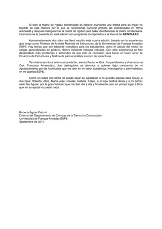 Si bien la matriz de rigidez condensada se obtiene invirtiendo una matriz pero es mejor no
hacerlo de esta manera por lo que se recomienda numerar primero las coordenadas en forma
adecuada y después triangularizar la matriz de rigidez para hallar directamente la matriz condensada.
Este tema se lo presenta en esta edición con programas incorporados a la librería de CEINCI-LAB.
Aproximadamente dos años me llevó escribir esta cuarta edición, basado en la experiencia
que tengo como Profesor de Análisis Matricial de Estructuras, de la Universidad de Fuerzas Armadas
ESPE. Hay temas que son bastante complejos para los estudiantes, como el cálculo del vector de
cargas generalizadas en pórticos planos mediante trabajos virtuales. Con esta experiencia se han
desarrollado más problemas a sabiendas de que esto es necesario para hacer un buen curso de
Dinámica de Estructuras y finalmente para el análisis sísmico de estructuras.
Terminé la escritura de la cuarta edición, siendo Rector el Gral. Roque Moreira y Vicerrector el
Crnl. Francisco Armendáriz, dos distinguidos ex alumnos a quienes dejo constancia de mi
agradecimiento por las facilidades que me dan en mi labor académica, investigativa y administrativa
en mi querida ESPE.
Como en todos mis libros no puedo dejar de agradecer a mi querida esposa Alice Noury, a
mis hijos: Roberto, Alice, María José, Nicolás, Gabriel, Felipe, a mi hija política Ilenia y a mi primer
nieto Ian Aguiar, por la gran felicidad que me dan día a día y finalmente pero en primer lugar a Dios
que sin su ayuda no puedo nada.
Roberto Aguiar Falconí
Director del Departamento de Ciencias de la Tierra y la Construcción
Universidad de Fuerzas Armadas ESPE
Septiembre de 2014.
 