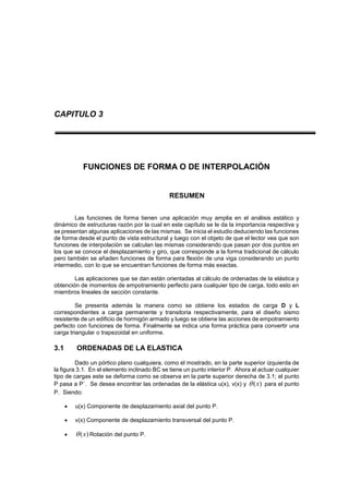 CAPITULO 3
FUNCIONES DE FORMA O DE INTERPOLACIÓN
RESUMEN
Las funciones de forma tienen una aplicación muy amplia en el análisis estático y
dinámico de estructuras razón por la cual en este capítulo se le da la importancia respectiva y
se presentan algunas aplicaciones de las mismas. Se inicia el estudio deduciendo las funciones
de forma desde el punto de vista estructural y luego con el objeto de que el lector vea que son
funciones de interpolación se calculan las mismas considerando que pasan por dos puntos en
los que se conoce el desplazamiento y giro, que corresponde a la forma tradicional de cálculo
pero también se añaden funciones de forma para flexión de una viga considerando un punto
intermedio, con lo que se encuentran funciones de forma más exactas.
Las aplicaciones que se dan están orientadas al cálculo de ordenadas de la elástica y
obtención de momentos de empotramiento perfecto para cualquier tipo de carga, todo esto en
miembros lineales de sección constante.
Se presenta además la manera como se obtiene los estados de carga D y L
correspondientes a carga permanente y transitoria respectivamente, para el diseño sismo
resistente de un edificio de hormigón armado y luego se obtiene las acciones de empotramiento
perfecto con funciones de forma. Finalmente se indica una forma práctica para convertir una
carga triangular o trapezoidal en uniforme.
3.1 ORDENADAS DE LA ELASTICA
Dado un pórtico plano cualquiera, como el mostrado, en la parte superior izquierda de
la figura 3.1. En el elemento inclinado BC se tiene un punto interior P. Ahora al actuar cualquier
tipo de cargas este se deforma como se observa en la parte superior derecha de 3.1; el punto
P pasa a P´. Se desea encontrar las ordenadas de la elástica u(x), v(x) y )(x para el punto
P. Siendo:
 u(x) Componente de desplazamiento axial del punto P.
 v(x) Componente de desplazamiento transversal del punto P.
 )(x Rotación del punto P.
 