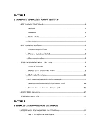 CAPITULO 1
1. COORDENADAS GENERALIZADAS Y GRADOS DE LIBERTAD
1.1 DEFINICIONES ESTRUCTURALES……….…………………………………………………………………………………………1
1.1.1 Vínculos……………………………………………………………………………………………………………………..1
1.1.2 Elementos………………………………………………………………………………………………………………….3
1.1.3 Juntas o Nudos…………………………………………………………………………………………………………..4
1.1.4 Estructura………………………………………………………………………………………………………………….6
1.2 DEFINICIONES DE MECÁNICA……………………………………………………………………………………………………..6
1.2.1 Coordenadas generalizadas……………………………………………………………………………………….6
1.2.2 Números de grados de libertad………………………………………………………………………………….8
1.2.3 Sistemas deformables………………………………………………………………………………………………..8
1.3 GRADOS DE LIBERTAD EN UNA ESTRUCTURA……………………………………………………………………………..9
1.3.1 Clases de estructuras…………………………………………………………………………………………………9
1.3.2 Pórticos planos con elementos flexibles……….……………………………………………………………9
1.3.3 Deformadas Elementales…………………………………………………………………………………………11
1.3.4 Pórtico plano con elementos axialmente rígidos………………………………………………………11
1.3.5 Pórtico plano con elementos transversalmente rígidos……………………………………………14
1.3. 6 Pórtico plano con elementos totalmente rígidos…………………………………………………….16
1.4 EJEMPLOS DE APLICACIÓN……………………………………………………………………………………………………….17
1.5 EJERCICIOS PROPUESTOS………………………………………………………………………………………………………….27
CAPITULO 2
2. SISTEMA DE CARGAS Y COORDENADAS GENERALIZADAS
2.1 COORDENADAS GENERALIZADAS DE UNA ESTRUCTURA.………………………………………………………….29
2.1.1 Vector de coordenadas generalizadas………………………………………………………………………29
 