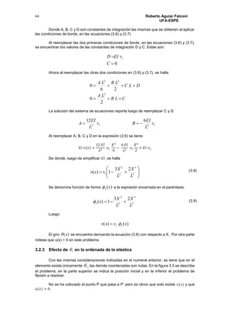 Roberto Aguiar Falconí
UFA-ESPE
64
Donde A, B, C y D son constantes de integración las mismas que se obtienen al aplicar
las condiciones de borde, en las ecuaciones (3.6) y (3.7)
Al reemplazar las dos primeras condiciones de borde, en las ecuaciones (3.6) y (3.7),
se encuentran los valores de las constantes de integración D y C. Estas son:
0
1


C
vEID
Ahora al reemplazar las otras dos condiciones en (3.6) y (3.7), se halla:
CLB
LA
DLC
LBLA


2
0
26
0
2
23
La solución del sistema de ecuaciones reporta luego de reemplazar C y D.
1213
612
v
L
EI
Bv
L
EI
A 
Al reemplazar A, B, C y D en la expresión (3.6) se tiene:
𝐸𝐼 𝑣(𝑥) =
12 𝐸𝐼
𝐿3
𝑣1
𝑋3
6
−
6 𝐸𝐼
𝐿2
𝑣1
𝑋2
2
+ 𝐸𝐼 𝑣1
De donde, luego de simplificar 𝐸𝐼, se halla






 3
3
2
2
1
23
1)(
L
X
L
X
vxv
Se denomina función de forma )(2 x a la expresión encerrada en el paréntesis.
3
3
2
2
2
23
1)(
L
X
L
X
x 
Luego:
)()( 21 xvxv 
El giro )(x se encuentra derivando la ecuación (3.8) con respecto a X. Por otra parte
nótese que u(x) = 0 en este problema.
3.2.3 Efecto de 1 en la ordenada de la elástica
Con las mismas consideraciones indicadas en el numeral anterior, se tiene que en el
elemento existe únicamente 1 , las demás coordenadas son nulas. En la figura 3.5 se describe
el problema, en la parte superior se indica la posición inicial y en la inferior el problema de
flexión a resolver.
No se ha colocado el punto P que pasa a P’ pero es obvio que solo existe 𝑣(𝑥) y que
𝑢(𝑥) = 0.
(3.8)
(3.9)
 
