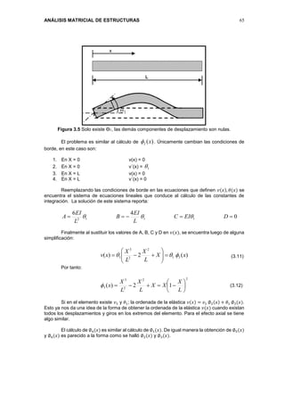ANÁLISIS MATRICIAL DE ESTRUCTURAS 65
Figura 3.5 Solo existe Ө1, las demás componentes de desplazamiento son nulas.
El problema es similar al cálculo de )(2 x . Únicamente cambian las condiciones de
borde, en este caso son:
1. En X = 0 v(x) = 0
2. En X = 0 v´(x) = 1
3. En X = L v(x) = 0
4. En X = L v´(x) = 0
Reemplazando las condiciones de borde en las ecuaciones que definen 𝑣(𝑥), 𝜃(𝑥) se
encuentra el sistema de ecuaciones lineales que conduce al cálculo de las constantes de
integración. La solución de este sistema reporta:
0
46
1112
 DEIC
L
EI
B
L
EI
A 
Finalmente al sustituir los valores de A, B, C y D en 𝑣(𝑥), se encuentra luego de alguna
simplificación:
)(2)( 31
2
2
3
1 xX
L
X
L
X
xv  






Por tanto:
22
2
3
3 12)( 






L
X
XX
L
X
L
X
x
Si en el elemento existe 𝑣1 y 𝜃1; la ordenada de la elástica 𝑣(𝑥) = 𝑣1 ∅2(𝑥) + 𝜃1 ∅3(𝑥).
Esto ya nos da una idea de la forma de obtener la ordenada de la elástica 𝑣(𝑥) cuando existan
todos los desplazamientos y giros en los extremos del elemento. Para el efecto axial se tiene
algo similar.
El cálculo de ∅4(𝑥) es similar al cálculo de ∅1(𝑥). De igual manera la obtención de ∅5(𝑥)
y ∅6(𝑥) es parecido a la forma como se halló ∅2(𝑥) y ∅3(𝑥).
(3.11)
(3.12)
 