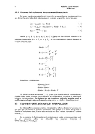 Roberto Aguiar Falconí
UFA-ESPE
66
3.2.5 Resumen de funciones de forma para sección constante
En base a los cálculos realizados, por inducción, se puede observar que las ecuaciones
que definen las ordenadas de la elástica, cuando no existe carga en los elementos, son:
)´(
)(
)(
)()()()()(
)()()(
62523121
4211
xv
dx
xdv
x
xxvxxvxv
xuxuxu






Donde )(),(),(),(),( 54321 xxxxx  y )(6 x son las funciones de forma o de
interpolación asociadas a: u1, v1, 1 , u2, v2, y 2 . Las funciones de forma para un elemento de
sección constante, son:
























L
X
L
X
x
L
X
L
X
x
L
X
x
L
X
Xx
L
X
L
X
x
L
X
x
1)(
23)(
)(
1)(
231)(
1)(
2
6
2
2
5
4
2
3
3
3
2
2
2
1






Relaciones fundamentales:
XxxLx
xx
xx



)()()(
1)()(
1)()(
653
52
41



Se destaca que las ecuaciones (3.13), (3.14) y (3.15) son debidas a corrimientos y
rotación de los nudos extremos de un elemento; en consecuencia, constituye la solución del
problema complementario. Por lo tanto, en las ecuaciones indicadas se debe añadir el
problema primario para obtener la solución total, como se indicó en el capítulo anterior.
3.3 SEGUNDA FORMA DE CÁLCULO: INTERPOLACIÓN
En Métodos Numéricos se denomina Interpolación a la forma de obtener una ecuación
que pasa por un número de puntos o condiciones. Por ejemplo si se tienen dos puntos se
obtiene un interpolador lineal, que es la ecuación de una recta y es así como se va a obtener
∅1(𝑥), ∅4(𝑥).
En el problema de flexión se tienen 4 condiciones de borde, en consecuencia a partir
de un polinomio cúbico se obtendrán las restantes funciones de
forma: ∅2(𝑥), ∅3(𝑥), ∅5(𝑥), ∅6(𝑥)
(3.13)
(3.14)
(3.15)
 
