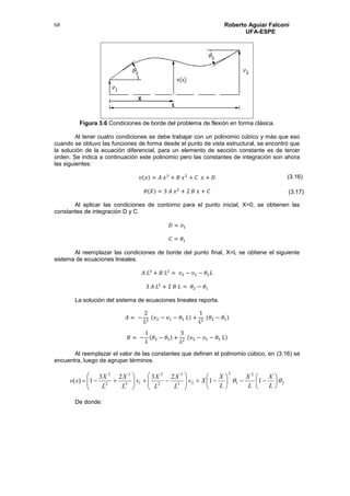Roberto Aguiar Falconí
UFA-ESPE
68
Figura 3.6 Condiciones de borde del problema de flexión en forma clásica.
Al tener cuatro condiciones se debe trabajar con un polinomio cúbico y más que eso
cuando se obtuvo las funciones de forma desde el punto de vista estructural, se encontró que
la solución de la ecuación diferencial, para un elemento de sección constante es de tercer
orden. Se indica a continuación este polinomio pero las constantes de integración son ahora
las siguientes:
𝑣(𝑥) = 𝐴 𝑥3
+ 𝐵 𝑥2
+ 𝐶 𝑥 + 𝐷
𝜃(𝑋) = 3 𝐴 𝑥2
+ 2 𝐵 𝑥 + 𝐶
Al aplicar las condiciones de contorno para el punto inicial, X=0, se obtienen las
constantes de integración D y C.
𝐷 = 𝑣1
𝐶 = 𝜃1
Al reemplazar las condiciones de borde del punto final, X=L se obtiene el siguiente
sistema de ecuaciones lineales.
𝐴 𝐿3
+ 𝐵 𝐿2
= 𝑣2 − 𝑣1 − 𝜃1 𝐿
3 𝐴 𝐿2
+ 2 𝐵 𝐿 = 𝜃2 − 𝜃1
La solución del sistema de ecuaciones lineales reporta.
𝐴 = −
2
𝐿3
(𝑣2 − 𝑣1 − 𝜃1 𝐿) +
1
𝐿2
(𝜃2 − 𝜃1)
𝐵 = −
1
𝐿
(𝜃2 − 𝜃1) +
3
𝐿2
(𝑣2 − 𝑣1 − 𝜃1 𝐿)
Al reemplazar el valor de las constantes que definen el polinomio cúbico, en (3.16) se
encuentra, luego de agrupar términos.
2
2
1
2
23
3
2
2
13
3
2
2
11
2323
1)(  




























L
X
L
X
L
X
Xv
L
X
L
X
v
L
X
L
X
xv
De donde:
(3.16)
(3.17)
 