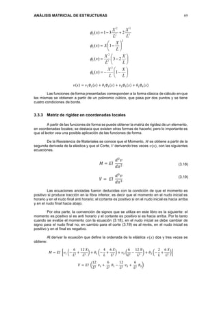 ANÁLISIS MATRICIAL DE ESTRUCTURAS 69






















L
X
L
X
x
L
X
L
X
x
L
X
Xx
L
X
L
X
x
1)(
23)(
1)(
231)(
2
6
2
2
5
2
3
3
3
2
2
2




𝑣(𝑥) = 𝑣1∅2(𝑥) + 𝜃1∅3(𝑥) + 𝑣2∅5(𝑥) + 𝜃2∅6(𝑥)
Las funciones de forma presentadas corresponden a la forma clásica de cálculo en que
las mismas se obtienen a partir de un polinomio cúbico, que pasa por dos puntos y se tiene
cuatro condiciones de borde.
3.3.3 Matriz de rigidez en coordenadas locales
A partir de las funciones de forma se puede obtener la matriz de rigidez de un elemento,
en coordenadas locales; se destaca que existen otras formas de hacerlo; pero lo importante es
que el lector vea una posible aplicación de las funciones de forma.
De la Resistencia de Materiales se conoce que el Momento, 𝑀 se obtiene a partir de la
segunda derivada de la elástica y que el Corte, 𝑉 derivando tres veces 𝑣(𝑥), con las siguientes
ecuaciones.
𝑀 = 𝐸𝐼
𝑑2
𝑣
𝑑𝑥2
𝑉 = 𝐸𝐼
𝑑3
𝑣
𝑑𝑥3
Las ecuaciones anotadas fueron deducidas con la condición de que el momento es
positivo si produce tracción en la fibra inferior, es decir que el momento en el nudo inicial es
horario y en el nudo final anti horario; el cortante es positivo si en el nudo inicial es hacia arriba
y en el nudo final hacia abajo.
Por otra parte, la convención de signos que se utiliza en este libro es la siguiente: el
momento es positivo si es anti horario y el cortante es positivo si es hacia arriba. Por lo tanto
cuando se evalúe el momento con la ecuación (3.18), en el nudo inicial se debe cambiar de
signo para el nudo final no; en cambio para el corte (3.19) es al revés, en el nudo inicial es
positivo y en el final es negativo.
Al derivar la ecuación que define la ordenada de la elástica 𝑣(𝑥) dos y tres veces se
obtiene:
𝑀 = 𝐸𝐼 [𝑣1 (−
6
𝐿2
+
12 𝑋
𝐿3
) + 𝜃1 (−
4
𝐿
+
6 𝑋
𝐿2
) + 𝑣2 (
6
𝐿2
−
12 𝑋
𝐿3
) + 𝜃2 (−
2
𝐿
+
6 𝑋
𝐿2
)]
𝑉 = 𝐸𝐼 (
12
𝐿3
𝑣1 +
6
𝐿2
𝜃1 −
12
𝐿3
𝑣2 +
6
𝐿2
𝜃2)
(3.18)
(3.19)
 