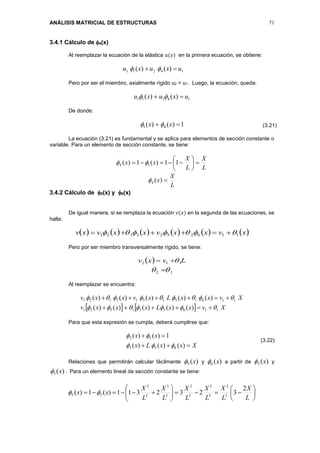 ANÁLISIS MATRICIAL DE ESTRUCTURAS 71
3.4.1 Cálculo de 4(x)
Al reemplazar la ecuación de la elástica 𝑢(𝑥) en la primera ecuación, se obtiene:
14211 )()( uxuxu  
Pero por ser el miembro, axialmente rígido u2 = u1. Luego, la ecuación, queda:
14111 )()( uxuxu  
De donde:
1)()( 41  xx 
La ecuación (3.21) es fundamental y se aplica para elementos de sección constante o
variable. Para un elemento de sección constante, se tiene:
L
X
L
X
xx 





 11)(1)( 14 
L
X
x )(4
3.4.2 Cálculo de 5(x) y 6(x)
De igual manera, si se remplaza la ecuación 𝑣(𝑥) en la segunda de las ecuaciones, se
halla:
           xvxxvxxvxv 1162523121  
Pero por ser miembro transversalmente rígido, se tiene:
  Lvxv 112 
12  
Al reemplazar se encuentra:
    XvxxLxxxv
XvxxLxvxxv
116531521
116151513121
)()()()()(
)()()()()(




Para que esta expresión se cumpla, deberá cumplirse que:
XxxLx
xx


)()()(
1)()(
653
52


Relaciones que permitirán calcular fácilmente )(5 x y )(6 x a partir de )(2 x y
)(3 x . Para un elemento lineal de sección constante se tiene:













L
X
L
X
L
X
L
X
L
X
L
X
xx
2
3232311)(1)( 2
2
3
3
2
2
3
3
2
2
25 
(3.21)
(3.22)
 