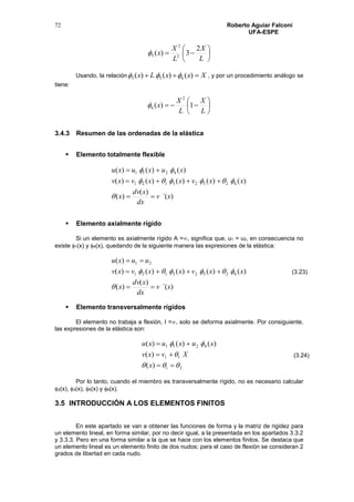 Roberto Aguiar Falconí
UFA-ESPE
72







L
X
L
X
x
2
3)( 2
2
5
Usando, la relación XxxLx  )()()( 653  , y por un procedimiento análogo se
tiene:







L
X
L
X
x 1)(
2
6
3.4.3 Resumen de las ordenadas de la elástica
 Elemento totalmente flexible
)´(
)(
)(
)()()()()(
)()()(
62523121
4211
xv
dx
xdv
x
xxvxxvxv
xuxuxu






 Elemento axialmente rígido
Si un elemento es axialmente rígido A =, significa que, u1 = u2, en consecuencia no
existe 1(x) y 4(x), quedando de la siguiente manera las expresiones de la elástica:
)´(
)(
)(
)()()()()(
)(
62523121
21
xv
dx
xdv
x
xxvxxvxv
uuxu





 Elemento transversalmente rígidos
El elemento no trabaja a flexión, I =, solo se deforma axialmente. Por consiguiente,
las expresiones de la elástica son:
21
11
4211
)(
)(
)()()(






x
Xvxv
xuxuxu
Por lo tanto, cuando el miembro es transversalmente rígido, no es necesario calcular
2(x), 3(x), 5(x) y 6(x).
3.5 INTRODUCCIÓN A LOS ELEMENTOS FINITOS
En este apartado se van a obtener las funciones de forma y la matriz de rigidez para
un elemento lineal, en forma similar, por no decir igual, a la presentada en los apartados 3.3.2
y 3.3.3. Pero en una forma similar a la que se hace con los elementos finitos. Se destaca que
un elemento lineal es un elemento finito de dos nudos; para el caso de flexión se consideran 2
grados de libertad en cada nudo.
(3.23)
(3.24)
 