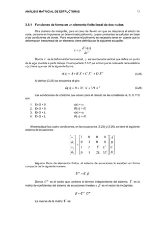 ANÁLISIS MATRICIAL DE ESTRUCTURAS 73
3.5.1 Funciones de forma en un elemento finito lineal de dos nudos
Otra manera de interpolar, para el caso de flexión en que se desprecia el efecto de
corte, consiste en imponerse un determinado polinomio, cuyas constantes se calculan en base
a las condiciones de borde. Para imponerse el polinomio es necesario tener en cuenta que la
deformación transversal de un elemento viene definida por la siguiente ecuación:
2
2
)(
dx
xvd
y
Donde  es la deformación transversal, y es la ordenada vertical que define un punto
de la viga, medida a partir del eje. En el apartado 3.3.2, se indicó que la ordenada de la elástica
𝑣(𝑥) tiene que ser de la siguiente forma.
32
)( XDXCXBAxv 
Al derivar (3.25) se encuentra el giro:
2
32)( XDXCBx 
Las condiciones de contorno que sirven para el cálculo de las constantes A, B, C Y D
son:
1. En X = 0 v(x) = v1
2. En X = 0 1)(  x
3. En X = L v(x) = v2
4. En X = L 2)(  x
Al reemplazar las cuatro condiciones, en las ecuaciones (3.25) y (3.26), se tiene el siguiente
sistema de ecuaciones:







































D
C
B
A
LL
LLLv
v
2
32
2
2
1
1
3210
1
0010
0001


Algunos libros de elementos finitos, al sistema de ecuaciones lo escriben en forma
compacta de la siguiente manera:
CUn

Donde
n
U es el vector que contiene el término independiente del sistema, C es la
matriz de coeficientes del sistema de ecuaciones lineales y  es el vector de incógnitas.
n
UC 1

La inversa de la matriz C es:
(3.25)
(3.26)
 