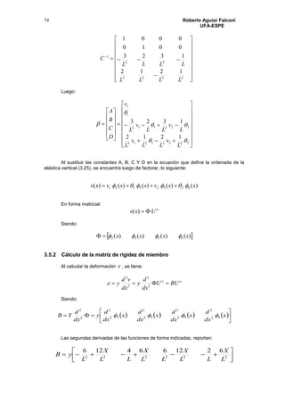 Roberto Aguiar Falconí
UFA-ESPE
74




















2323
22
1
1212
1323
0010
0001
LLLL
LLLL
C
Luego:

































22231213
222112
1
1
1212
1323




L
v
LL
v
L
L
v
LL
v
L
v
D
C
B
A
Al sustituir las constantes A, B, C Y D en la ecuación que define la ordenada de la
elástica vertical (3.25), se encuentra luego de factorar, lo siguiente:
)()()()()( 62523121 xxvxxvxv  
En forma matricial:
n
Uxv )(
Siendo:
 )()()()( 6532 xxxx 
3.5.2 Cálculo de la matriz de rigidez de miembro
Al calcular la deformación  , se tiene:
nn
BUU
dx
d
y
dx
vd
y  2
2
2
2

Siendo:
       





 x
dx
d
x
dx
d
x
dx
d
x
dx
d
y
dx
d
YB 62
2
52
2
32
2
22
2
2
2

Las segundas derivadas de las funciones de forma indicadas, reportan:




 232232
6212664126
L
X
LL
X
LL
X
LL
X
L
yB
 