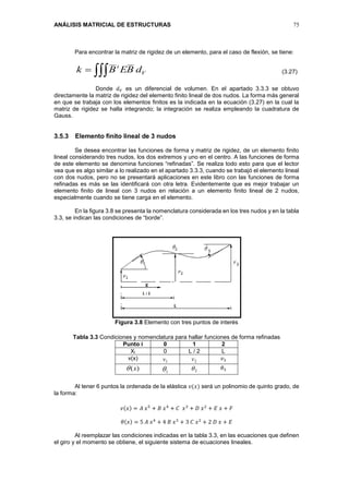 ANÁLISIS MATRICIAL DE ESTRUCTURAS 75
Para encontrar la matriz de rigidez de un elemento, para el caso de flexión, se tiene:
V
t
dBEBk  (3.27)
Donde 𝑑 𝑉 es un diferencial de volumen. En el apartado 3.3.3 se obtuvo
directamente la matriz de rigidez del elemento finito lineal de dos nudos. La forma más general
en que se trabaja con los elementos finitos es la indicada en la ecuación (3.27) en la cual la
matriz de rigidez se halla integrando; la integración se realiza empleando la cuadratura de
Gauss.
3.5.3 Elemento finito lineal de 3 nudos
Se desea encontrar las funciones de forma y matriz de rigidez, de un elemento finito
lineal considerando tres nudos, los dos extremos y uno en el centro. A las funciones de forma
de este elemento se denomina funciones “refinadas”. Se realiza todo esto para que el lector
vea que es algo similar a lo realizado en el apartado 3.3.3, cuando se trabajó el elemento lineal
con dos nudos, pero no se presentará aplicaciones en este libro con las funciones de forma
refinadas es más se las identificará con otra letra. Evidentemente que es mejor trabajar un
elemento finito de lineal con 3 nudos en relación a un elemento finito lineal de 2 nudos,
especialmente cuando se tiene carga en el elemento.
En la figura 3.8 se presenta la nomenclatura considerada en los tres nudos y en la tabla
3.3, se indican las condiciones de “borde”.
Figura 3.8 Elemento con tres puntos de interés
Tabla 3.3 Condiciones y nomenclatura para hallar funciones de forma refinadas
Punto i 0 1 2
Xi 0 L / 2 L
v(x) 1v 2v 𝑣3
)(x 1 2 𝜃3
Al tener 6 puntos la ordenada de la elástica 𝑣(𝑥) será un polinomio de quinto grado, de
la forma:
𝑣(𝑥) = 𝐴 𝑥5
+ 𝐵 𝑥4
+ 𝐶 𝑥3
+ 𝐷 𝑥2
+ 𝐸 𝑥 + 𝐹
𝜃(𝑥) = 5 𝐴 𝑥4
+ 4 𝐵 𝑥3
+ 3 𝐶 𝑥2
+ 2 𝐷 𝑥 + 𝐸
Al reemplazar las condiciones indicadas en la tabla 3.3, en las ecuaciones que definen
el giro y el momento se obtiene, el siguiente sistema de ecuaciones lineales.
 