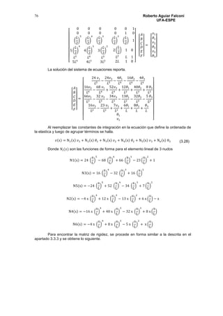 Roberto Aguiar Falconí
UFA-ESPE
76
[
0 0 0
0 0 0
(
𝐿
2
)
5
(
𝐿
2
)
4
(
𝐿
2
)
3
0 0 1
0 1 0
(
𝐿
2
)
2
(
𝐿
2
) 1
5 (
𝐿
2
)
4
4 (
𝐿
2
)
3
3 (
𝐿
2
)
2
𝐿5
𝐿4
𝐿3
5𝐿4
4𝐿3
3𝐿2
2 (
𝐿
2
) 1 0
𝐿2
𝐿 1
2𝐿 1 0 ]
[
𝐴
𝐵
𝐶
𝐷
𝐸
𝐹]
=
[
𝑣1
𝜃1
𝑣2
𝜃2
𝑣3
𝜃3]
La solución del sistema de ecuaciones reporta.
[
𝐴
𝐵
𝐶
𝐷
𝐸
𝐹]
=
[
24 𝑣1
𝐿5
−
24𝑣3
𝐿5
−
4𝜃1
𝐿4
−
16𝜃2
𝐿4
−
4𝜃3
𝐿4
16𝑣2
𝐿4
−
68 𝑣1
𝐿4
+
52𝑣3
𝐿4
+
12𝜃1
𝐿3
+
40𝜃2
𝐿3
+
8 𝜃3
𝐿3
66𝑣1
𝐿3
−
32 𝑣2
𝐿3
−
34𝑣3
𝐿3
−
13𝜃1
𝐿2
−
32𝜃2
𝐿2
−
5 𝜃3
𝐿2
16𝑣2
𝐿2
−
23 𝑣1
𝐿2
+
7𝑣3
𝐿2
+
6𝜃1
𝐿
+
8𝜃2
𝐿
+
𝜃3
𝐿
𝜃1
𝑣1 ]
Al reemplazar las constantes de integración en la ecuación que define la ordenada de
la elastica y luego de agrupar términos se halla.
𝑣(x) = N1(x) 𝑣1 + N2(x) 𝜃1 + N3(x) 𝑣2 + N4(x) 𝜃2 + N5(x) 𝑣3 + N6(x) θ3
Donde 𝑁𝑖(𝑥) son las funciones de forma para el elemento lineal de 3 nudos
N1(x) = 24 (
x
L
)
5
− 68 (
x
L
)
4
+ 66 (
x
L
)
3
− 23 (
x
L
)
2
+ 1
N3(x) = 16 (
x
L
)
4
− 32 (
x
L
)
3
+ 16 (
x
L
)
2
N5(x) = −24 (
x
L
)
5
+ 52 (
x
L
)
4
− 34 (
x
L
)
3
+ 7 (
x
L
)
2
N2(x) = −4 x (
x
L
)
4
+ 12 x (
x
L
)
3
− 13 x (
x
L
)
2
+ 6 x (
x
L
) − x
N4(x) = −16 x (
x
L
)
4
+ 40 x (
x
L
)
3
− 32 x (
x
L
)
2
+ 8 x (
x
L
)
N6(x) = −4 x (
x
L
)
4
+ 8 x (
x
L
)
3
− 5 x (
x
L
)
2
+ x (
x
L
)
Para encontrar la matriz de rigidez, se procede en forma similar a la descrita en el
apartado 3.3.3 y se obtiene lo siguiente.
(3.28)
 