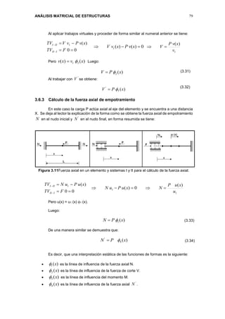 ANÁLISIS MATRICIAL DE ESTRUCTURAS 79
Al aplicar trabajos virtuales y proceder de forma similar al numeral anterior se tiene:
00
)(1




FTV
xvPvVTV
III
III
0)()(1  xvPxvV
1
)(
v
xvP
V 
Pero )()( 21 xvxv  Luego:
)(2 xPV 
Al trabajar con
'
V se obtiene:
)(5
'
xPV 
3.6.3 Cálculo de la fuerza axial de empotramiento
En este caso la carga P actúa axial al eje del elemento y se encuentra a una distancia
X. Se deja al lector la explicación de la forma como se obtiene la fuerza axial de empotramiento
N en el nudo inicial y
'
N en el nudo final, en forma resumida se tiene:
Figura 3.11Fuerza axial en un elemento y sistemas I y II para el cálculo de la fuerza axial.
00
)(1




FTV
xuPuNTV
III
III
1
1
)(
0)(
u
xuP
NxuPuN 
Pero u(x) = u1 (x) 1 (x).
Luego:
)(1 xPN 
De una manera similar se demuestra que:
)(4
'
xPN 
Es decir, que una interpretación estática de las funciones de formas es la siguiente:
 )(1 x es la línea de influencia de la fuerza axial N.
 )(2 x es la línea de influencia de la fuerza de corte V.
 es la línea de influencia del momento M.
 )(4 x es la línea de influencia de la fuerza axial
'
N .
)(3 x
(3.31)
(3.32)
(3.33)
(3.34)
 