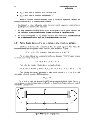 Roberto Aguiar Falconí
UFA-ESPE
80
 )(5 x es la línea de influencia de la fuerza de corte
'
V .
 )(6 x es la línea de influencia del momento
'
M .
Antes de proceder a realizar ejemplos, sobre el cálculo de momentos y fuerzas de
empotramiento perfecto, es necesario tener presente:
i. La abscisa X se mide a lo largo del eje del elemento, no en la proyección horizontal como
puede pensarse en elementos inclinados.
ii. En las ecuaciones (3.29) a (3.32), la carga P actúa perpendicular al eje del miembro, no
es vertical en un elemento inclinado sino perpendicular al eje del elemento.
iii. En las ecuaciones (3.33) y (3.34), la carga P es axial al eje del miembro, no es horizontal
en un elemento inclinado, sino que se mide en la dirección axial.
3.6.4 Forma directa de encontrar las acciones de empotramiento perfecto
Otra forma de demostrar las ecuaciones (3.29) a (3.34) es la siguiente. Para el caso de
flexión se tiene que el trabajo de la fuerza vertical P, en la deformada 𝑣(𝑥) es:
𝑇𝑉 = 𝑃 𝑣(𝑥) = 𝑃 [𝑣1 ∅2(𝑥) + 𝜃1 ∅3(𝑥) + 𝑣2 ∅5(𝑥) + 𝜃2 ∅6(𝑥)]
Por otro lado al liberar los nudos se tienen fuerzas discretas 𝑉, 𝑀, 𝑉′
, 𝑀′
, para el caso
de flexión, cuyo trabajo virtual vale:
𝑇𝑉 = 𝑉 𝑣1 + 𝑀 𝜃1 + 𝑉′
𝑣2 + 𝑀′
𝜃2
Pero estos dos trabajos virtuales deben ser iguales, luego:
𝑃[𝑣1 ∅2(𝑥) + 𝜃1 ∅3(𝑥) + 𝑣2 ∅5(𝑥) + 𝜃2 ∅6(𝑥)] = 𝑉 𝑣1 + 𝑀 𝜃1 + 𝑉′
𝑣2 + 𝑀′
𝜃2
Para calcular el cortante 𝑉 solo existe 𝑣1 y los demás nulos 𝜃1 = 0; 𝑣2 = 0; 𝜃2 = 0. Al
reemplazar esto en la ecuación (3.35) se obtiene:
𝑃 ∅2(𝑥) = 𝑉
Por lo tanto, a partir de la ecuación (3.35) se demuestra el cálculo de las fuerzas y
momentos de empotramiento perfecto para flexión; se deja al lector la generalización para el
caso de las fuerzas axiales.
Figura 3.12 Viga con carga puntual
(3.35)
 
