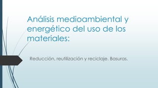 Análisis medioambiental y
energético del uso de los
materiales:
Reducción, reutilización y reciclaje. Basuras.
 