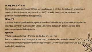 LICENCIAS POÉTICAS
Conocidas como licencias métricas, son usadas para el conteo de sílabas en un poema. A
continuación, enlistamos las cuatro licencias (dos reductivas y dos expansivas) que
permiten mejorar el ritmo de los poemas.
SINALEFA
Con esta licencia poética el autor puede unir dos o más sílabas que pertenecen a palabras
distintas, siempre y cuando estén juntas. La Sinalefa es la unión de la vocal final de la
palabra con que inicia la siguiente.
Ejemplo:
“Marta estaba enferma” = Mar /ta_es /ta /ba_en / fer / ma.
Por otro lado, esta licencia se puede usar con cuando la palabra comienza con “H” o “Y”,
también cuando hay presencia de vocales cerradas y con tres vocales continuas que son
parte de tres palabras.
 