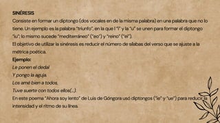SINÉRESIS
Consiste en formar un diptongo (dos vocales en de la misma palabra) en una palabra que no lo
tiene. Un ejemplo es la palabra “triunfo”, en la que l “i” y la “u” se unen para formar el diptongo
“iu”; lo mismo sucede “mediterráneo” (“eo”) y “reino” (“ei”).
El objetivo de utilizar la sinéresis es reducir el número de sílabas del verso que se ajuste a la
métrica poética.
Ejemplo:
Le ponen el dedal
Y pongo la aguja.
Los amé bien a todos,
Tuve suerte con todos ellos(…).
En este poema “Ahora soy lento” de Luis de Góngora usó diptongos (“ie” y “ue”) para reducir la
intensidad y el ritmo de su línea.
 