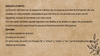 DIALEFA O HIATO
La función del hiato en el esquema métrico de un poema es evitar la formación de una
sinalefa. En este sentido, una palabra que termina en vocal evita a la unión con la
siguiente, incluso si comienza con otra vocal.
Por otro lado, también puede lograrse una dialefa si se añade un signo de puntuación
o una conjunción para forzar la pausa en la pronunciación del poema.
Ejemplo:
La única verdad es el amor;
el resto es un error.
En este caso, se evitó un choque “la” y “única”, y “resto” y “es”, con la introducción de
sílabas acentuadas.
 