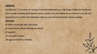 DIÉRESIS
La diéresis (¨) consiste en romper intencionadamente un diptongo (sílaba formada por
dos vocales unidas) para que el verso cuente con una sílaba en su métrica y se dé una
variación en su ritmo. No obstante, esta es una de las licencias menos usadas.
Ejemplo:
El dulce murmullo del rubicundo
el movimiento de los árboles al viento
él susurró
on un rüido manso
de agua corriente y limpia…
 