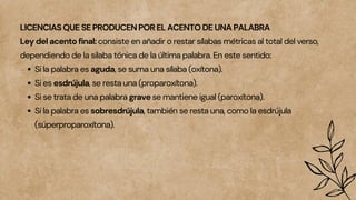 LICENCIAS QUE SE PRODUCEN POR EL ACENTO DE UNA PALABRA
Ley del acento final: consiste en añadir o restar sílabas métricas al total del verso,
dependiendo de la silaba tónica de la última palabra. En este sentido:
Si la palabra es aguda, se suma una sílaba (oxítona).
Si es esdrújula, se resta una (proparoxítona).
Si se trata de una palabra grave se mantiene igual (paroxítona).
Si la palabra es sobresdrújula, también se resta una, como la esdrújula
(súperproparoxítona).
 