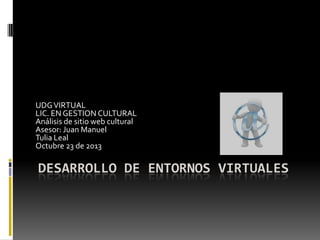 UDG VIRTUAL
LIC. EN GESTION CULTURAL
Análisis de sitio web cultural
Asesor: Juan Manuel
Tulia Leal
Octubre 23 de 2013

DESARROLLO DE ENTORNOS VIRTUALES

 