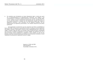 Boletín “Economía al día” No. 11 noviembre 2011 Boletín “Economía al día” No. 11 noviembre 2011
• Se considera que actualmente no existe disposición legal o criterio por parte
de la Superintendencia de Administración Tributaria, que obligue a los
contribuyentes a presentar estados financieros de acuerdo con las NIC/NIIF,
lo que verifica es que la información presentada por los contribuyentes en
sus estados financieros, cumplan con las disipaciones legales que regula la
legislación tributaria, y que coincidan con los registros contables, con las
declaraciones de impuestos presentadas y con estados financieros que deban
publicarse.
En conclusión se puede decir que las empresas que llevan contabilidad en
base a NIC/NIIF, lo hacen por requerimiento externo, no porque nuestra legislación
los obligue a llevarla. Observamos entonces como la globalización poco a poco nos
obliga a cambiar, algo que parece tan sencillo como la forma de llevar contabilidad
pero que para el capital en expansión es de gran utilidad. No dudemos que con el
paso del tiempo nuestra legislación se adaptará a estos cambios, ya que son las
grandes empresas transnacionales que dominan en la formación económica y social
capitalista en permanente expansión las que lo exigen.
Impreso en Taller del IIES
200 Ejemplares
Guatemala, noviembre 2011.
20
 
