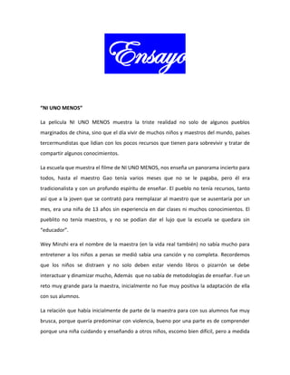 Ensayo
“NI UNO MENOS”
La película NI UNO MENOS muestra la triste realidad no solo de algunos pueblos
marginados de china, sino que el día vivir de muchos niños y maestros del mundo, países
tercermundistas que lidian con los pocos recursos que tienen para sobrevivir y tratar de
compartir algunos conocimientos.
La escuela que muestra el filme de NI UNO MENOS, nos enseña un panorama incierto para
todos, hasta el maestro Gao tenía varios meses que no se le pagaba, pero él era
tradicionalista y con un profundo espíritu de enseñar. El pueblo no tenía recursos, tanto
así que a la joven que se contrató para reemplazar al maestro que se ausentaría por un
mes, era una niña de 13 años sin experiencia en dar clases ni muchos conocimientos. El
pueblito no tenía maestros, y no se podían dar el lujo que la escuela se quedara sin
“educador”.
Wey Minzhi era el nombre de la maestra (en la vida real también) no sabía mucho para
entretener a los niños a penas se medió sabia una canción y no completa. Recordemos
que los niños se distraen y no solo deben estar viendo libros o pizarrón se debe
interactuar y dinamizar mucho, Además que no sabía de metodologías de enseñar. Fue un
reto muy grande para la maestra, inicialmente no fue muy positiva la adaptación de ella
con sus alumnos.
La relación que había inicialmente de parte de la maestra para con sus alumnos fue muy
brusca, porque quería predominar con violencia, bueno por una parte es de comprender
porque una niña cuidando y enseñando a otros niños, escomo bien difícil, pero a medida
 