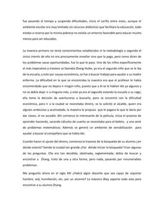 fue pasando el tiempo y surgiendo dificultades, inicio el cariño entre estos, aunque el
ambiente escolar era muy limitado sin recursos didácticos que facilitara la educación, todo
estaba a reversa por la misma pobreza no existía un entorno favorable para educar mucho
menos para ser educados.
La maestra primero no tenía conocimientos establecidos ni la metodología y segundo el
único interés de ella no era precisamente enseñar sino que la paga, pero como dicen de
los problemas sacas oportunidades, fue lo que le paso. Uno de los niños específicamente
el más imperativo y travieso se llamaba Zhang Huike, ya era el segundo niño que se le iba
de la escuela, y este por causas económica, se fue a buscar trabajo para ayudar a su madre
enferma. La dificultad en la que se encontraba la maestra era que el profesor le había
encomendado que no dejara ir ningún niño, puesto que a él se le habían ido ya algunos y
no se debía dejar ir a ninguno más, y este ya era el segundo estando la escuela a su cago,
ella tomo la decisión de aventurarse a buscarlo, pero se encontró con la dificultad
económica, para ir a la ciudad se necesitaba dinero, se lo solicitó al alcalde, quien era
alguien ambicioso y acomodado, la maestra le propuso que le pagara lo que le daría por
dar clases, el no accedió. Ahí comienza lo interesante de la película, inicia el proceso de
aprender haciendo, sacando cálculos de cuanto se necesitaba para el boleto, y una serie
de problemas matemáticos; Además se generó un ambiente de sensibilización para
ayudar a buscar al compañero que se había ido.
Cuando hacen el ajuste del dinero, comienza la travesía de la búsqueda de su alumno ¿en
dónde estaría? Siendo la ciudad tan grande ¿Por dónde iniciar la búsqueda? Eran algunas
de las preguntas. Ella era tan decidida, obstinada, reglamentada; debía de buscar y
encontrar a Zhang, trato de una y otra forma, pero nada, pasando por innumerables
problemas.
Me pregunto ahora en el siglo XXI ¿Habrá algún docente que sea capaz de soportar
hambre, sed, humillación, etc. por un alumno? La maestra Wey soporto todo esto para
encontrar a su alumno Zhang.
 