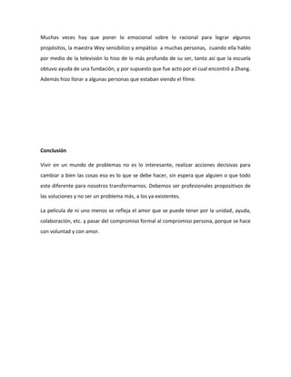 Muchas veces hay que poner lo emocional sobre lo racional para lograr algunos
propósitos, la maestra Wey sensibilizo y empátiso a muchas personas, cuando ella hablo
por medio de la televisión lo hiso de lo más profundo de su ser, tanto así que la escuela
obtuvo ayuda de una fundación, y por supuesto que fue acto por el cual encontró a Zhang.
Además hizo llorar a algunas personas que estaban viendo el filme.
Conclusión
Vivir en un mundo de problemas no es lo interesante, realizar acciones decisivas para
cambiar a bien las cosas eso es lo que se debe hacer, sin espera que alguien o que todo
este diferente para nosotros transformarnos. Debemos ser profesionales propositivos de
las soluciones y no ser un problema más, a los ya existentes.
La película de ni uno menos se refleja el amor que se puede tener por la unidad, ayuda,
colaboración, etc. y pasar del compromiso formal al compromiso persona, porque se hace
con voluntad y con amor.
 
