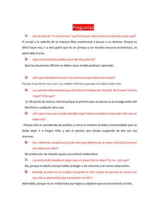 Preguntas
1- ¿En la película “ni uno menos” que fue lo que más te llamo la atención y por qué?
El coraje y la valentía de la maestra Wey aventurarse a buscar a su alumno. Porque es
difícil hacer eso, ir a otra parte que no se conozca y sin muchos recursos económicos, es
admirable el acto.
2- ¿Qué conclusiones puedes sacar de esta película?
Que las situaciones difíciles se deben sacar el lado positivo y aprender.
3- ¿Por qué decidieron buscar a la joven para que dictara las clases?
Porque el profesor iría a ver a su madre enferma y porque no había nadie más.
4- ¿La actitud interesada (ya que ella hacia el trabajo por la plata) de la joven sería la
mejor? ¿Por qué?
Sí. Mi punto de vista es normal porque lo primero que se piensa es en la paga antes del
beneficio o cualquier otra cosa.
5- ¿Por qué crees que la joven decidió viajar hasta la ciudad en busca del niño que se
había ido?
Porque ella se consideraba de palabra y como el maestro le había encomendado que no
debía dejar ir a ningún niño, y por el aprecio que estaba surgiendo de ella con sus
alumnos.
6- Con referente a la película ¿Cuál crees que debería ser la mejor actitud de la joven
con todos los niños?
De protección, de respeto ayuda una actitud colaborativa.
7- ¿La actitud del alcalde en dejar sola a la joven fue la mejor? Sí, no- por qué?
No, porque el adulto siempre debe proteger a los menores o al menos observarles.
8- Estando la joven en la ciudad, buscando al niño ¿cómo te pareció la manera en
que ella se desenvolvió para encontrar al niño?
Admirable, porque no se rindió hasta que logro su objetivo que era encontrarlo al niño.
 