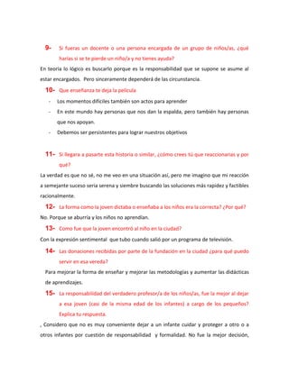 9- Si fueras un docente o una persona encargada de un grupo de niños/as, ¿qué
harías si se te pierde un niño/a y no tienes ayuda?
En teoría lo lógico es buscarlo porque es la responsabilidad que se supone se asume al
estar encargados. Pero sinceramente dependerá de las circunstancia.
10- Que enseñanza te deja la película
- Los momentos difíciles también son actos para aprender
- En este mundo hay personas que nos dan la espalda, pero también hay personas
que nos apoyan.
- Debemos ser persistentes para lograr nuestros objetivos
11- Si llegara a pasarte esta historia o similar, ¿cómo crees tú que reaccionarias y por
qué?
La verdad es que no sé, no me veo en una situación así, pero me imagino que mi reacción
a semejante suceso seria serena y siembre buscando las soluciones más rapidez y factibles
racionalmente.
12- La forma como la joven dictaba o enseñaba a los niños era la correcta? ¿Por qué?
No. Porque se aburría y los niños no aprendían.
13- Como fue que la joven encontró al niño en la ciudad?
Con la expresión sentimental que tubo cuando salió por un programa de televisión.
14- Las donaciones recibidas por parte de la fundación en la ciudad ¿para qué puedo
servir en esa vereda?
Para mejorar la forma de enseñar y mejorar las metodologías y aumentar las didácticas
de aprendizajes.
15- La responsabilidad del verdadero profesor/a de los niños/as, fue la mejor al dejar
a esa joven (casi de la misma edad de los infantes) a cargo de los pequeños?
Explica tu respuesta.
, Considero que no es muy conveniente dejar a un infante cuidar y proteger a otro o a
otros infantes por cuestión de responsabilidad y formalidad. No fue la mejor decisión,
 