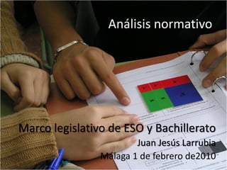 Análisis normativo




Marco legislativo de ESO y Bachillerato
                        Juan Jesús Larrubia
                Málaga 1 de febrero de2010
 