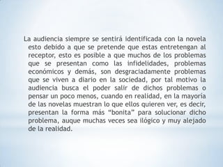 La audiencia siempre se sentirá identificada con la novela
 esto debido a que se pretende que estas entretengan al
 receptor, esto es posible a que muchos de los problemas
 que se presentan como las infidelidades, problemas
 económicos y demás, son desgraciadamente problemas
 que se viven a diario en la sociedad, por tal motivo la
 audiencia busca el poder salir de dichos problemas o
 pensar un poco menos, cuando en realidad, en la mayoría
 de las novelas muestran lo que ellos quieren ver, es decir,
 presentan la forma más “bonita” para solucionar dicho
 problema, auque muchas veces sea ilógico y muy alejado
 de la realidad.
 