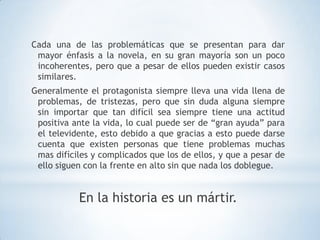 Cada una de las problemáticas que se presentan para dar
 mayor énfasis a la novela, en su gran mayoría son un poco
 incoherentes, pero que a pesar de ellos pueden existir casos
 similares.
Generalmente el protagonista siempre lleva una vida llena de
 problemas, de tristezas, pero que sin duda alguna siempre
 sin importar que tan difícil sea siempre tiene una actitud
 positiva ante la vida, lo cual puede ser de “gran ayuda” para
 el televidente, esto debido a que gracias a esto puede darse
 cuenta que existen personas que tiene problemas muchas
 mas difíciles y complicados que los de ellos, y que a pesar de
 ello siguen con la frente en alto sin que nada los doblegue.


           En la historia es un mártir.
 