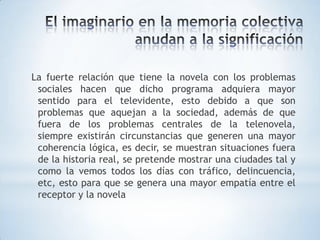 La fuerte relación que tiene la novela con los problemas
 sociales hacen que dicho programa adquiera mayor
 sentido para el televidente, esto debido a que son
 problemas que aquejan a la sociedad, además de que
 fuera de los problemas centrales de la telenovela,
 siempre existirán circunstancias que generen una mayor
 coherencia lógica, es decir, se muestran situaciones fuera
 de la historia real, se pretende mostrar una ciudades tal y
 como la vemos todos los días con tráfico, delincuencia,
 etc, esto para que se genera una mayor empatía entre el
 receptor y la novela
 