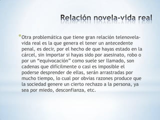 * Otra problemática que tiene gran relación telenovela-
 vida real es la que genera el tener un antecedente
 penal, es decir, por el hecho de que hayas estado en la
 cárcel, sin importar si hayas sido por asesinato, robo o
 por un “equivocación” como suele ser llamado, son
 cadenas que difícilmente o casi es imposible el
 poderse desprender de ellas, serán arrastradas por
 mucho tiempo, lo cual por obvias razones produce que
 la sociedad genere un cierto rechazo a la persona, ya
 sea por miedo, desconfianza, etc.
 