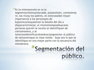 * En la mismanovela se ve la
 segmentaciónmuymarcada, puesexisten, comosiemp
 re, los ricosy los pobres, en estecasodan mayor
 importancia a los personajes de
 bajosrecursosyuestran la batalla del día a
 díaparavivirmejor, al mismotiemposebuscalas
 personas queven la novela se identifiquen de
 ciertamanera, y al
 teneresaidentificaciónsebuscasegmentar al público
 de talmaneraque la clase media – baja sea la que se
 identifique en una mayor parte con la secuencia del
 melodrama.

               *
 