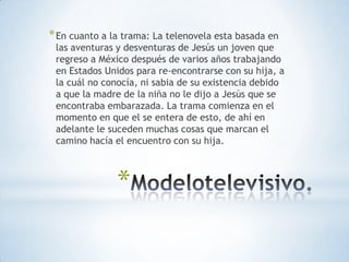 * En cuanto a la trama: La telenovela esta basada en
 las aventuras y desventuras de Jesús un joven que
 regreso a México después de varios años trabajando
 en Estados Unidos para re-encontrarse con su hija, a
 la cuál no conocía, ni sabia de su existencia debido
 a que la madre de la niña no le dijo a Jesús que se
 encontraba embarazada. La trama comienza en el
 momento en que el se entera de esto, de ahí en
 adelante le suceden muchas cosas que marcan el
 camino hacía el encuentro con su hija.



               *
 