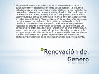 * El genero dramático en México no se ha renovado en cuanto a
 guiones e interpretaciones por parte de los actores, la industria
 televisiva hoy en día no genera o mejor dicho crea nuevas historias,
 las cuales porten un toque único, especial y distintivo de lo que es
 la televisión mexicana, al menos al 100% no, ya que la mayoría de
 telenovelas que emite en este caso Televisa, solo son adaptaciones
 o mejor conocido como “tropicalización” de versiones las cuales ya
 han sido comercializadas en otros países y han tenido un éxito
 benéfico. Debido a esto la televisión mexicana ha ido quedando
 rezagada en cuanto a innovación de genero, ya que solo hace uso
 de recurso ya antes probados que funcionaron en otro momento, el
 genero esta inmerso en un circulo vicioso el cual no propone, solo
 se sigue adaptando a lo que ya ha funcionado en México, no sale de
 sus zona de confort para poder experimentar con diferentes
 posturas y perspectivas de lo que es comunicar audiovisualmente.




                        *
 