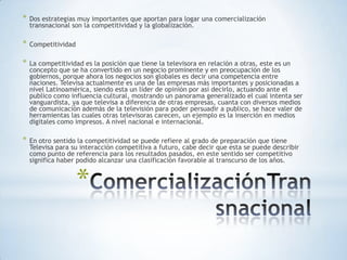 *   Dos estrategias muy importantes que aportan para logar una comercialización
    transnacional son la competitividad y la globalización.

*   Competitividad

*   La competitividad es la posición que tiene la televisora en relación a otras, este es un
    concepto que se ha convertido en un negocio prominente y en preocupación de los
    gobiernos, porque ahora los negocios son globales es decir una competencia entre
    naciones. Televisa actualmente es una de las empresas más importantes y posicionadas a
    nivel Latinoamérica, siendo esta un líder de opinión por así decirlo, actuando ante el
    publico como influencia cultural, mostrando un panorama generalizado el cual intenta ser
    vanguardista, ya que televisa a diferencia de otras empresas, cuanta con diversos medios
    de comunicación además de la televisión para poder persuadir a publico, se hace valer de
    herramientas las cuales otras televisoras carecen, un ejemplo es la inserción en medios
    digitales como impresos. A nivel nacional e internacional.

*   En otro sentido la competitividad se puede refiere al grado de preparación que tiene
    Televisa para su interacción competitiva a futuro, cabe decir que esta se puede describir
    como punto de referencia para los resultados pasados, en este sentido ser competitivo
    significa haber podido alcanzar una clasificación favorable al transcurso de los años.


                     *
 
