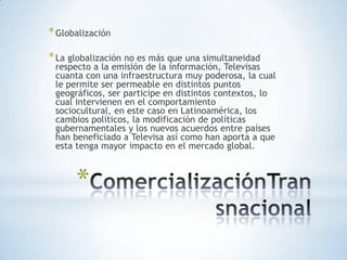 * Globalización

* La globalización no es más que una simultaneidad
 respecto a la emisión de la información, Televisas
 cuanta con una infraestructura muy poderosa, la cual
 le permite ser permeable en distintos puntos
 geográficos, ser participe en distintos contextos, lo
 cual intervienen en el comportamiento
 sociocultural, en este caso en Latinoamérica, los
 cambios políticos, la modificación de políticas
 gubernamentales y los nuevos acuerdos entre países
 han beneficiado a Televisa así como han aporta a que
 esta tenga mayor impacto en el mercado global.



      *
 