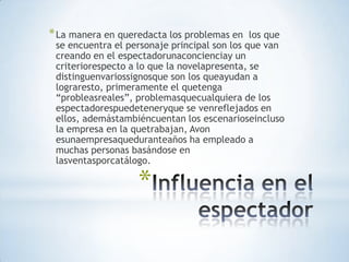 * La manera en queredacta los problemas en    los que
 se encuentra el personaje principal son los que van
 creando en el espectadorunaconcienciay un
 criteriorespecto a lo que la novelapresenta, se
 distinguenvariossignosque son los queayudan a
 lograresto, primeramente el quetenga
 “probleasreales”, problemasquecualquiera de los
 espectadorespuedeteneryque se venreflejados en
 ellos, ademástambiéncuentan los escenarioseincluso
 la empresa en la quetrabajan, Avon
 esunaempresaqueduranteaños ha empleado a
 muchas personas basándose en
 lasventasporcatálogo.

                   *
 