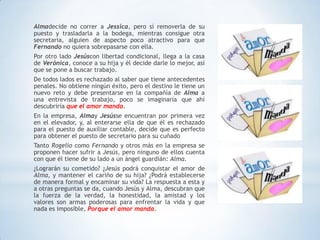 Almadecide no correr a Jessica, pero sí removerla de su
puesto y trasladarla a la bodega, mientras consigue otra
secretaria, alguien de aspecto poco atractivo para que
Fernando no quiera sobrepasarse con ella.
Por otro lado Jesúscon libertad condicional, llega a la casa
de Verónica, conoce a su hija y él decide darle lo mejor, así
que se pone a buscar trabajo.
De todos lados es rechazado al saber que tiene antecedentes
penales. No obtiene ningún éxito, pero el destino le tiene un
nuevo reto y debe presentarse en la compañía de Alma a
una entrevista de trabajo, poco se imaginaría que ahí
descubriría que el amor manda.
En la empresa, Almay Jesússe encuentran por primera vez
en el elevador, y, al enterarse ella de que él es rechazado
para el puesto de auxiliar contable, decide que es perfecto
para obtener el puesto de secretario para su cuñado
Tanto Rogelio como Fernando y otros más en la empresa se
proponen hacer sufrir a Jesús, pero ninguno de ellos cuenta
con que él tiene de su lado a un ángel guardián: Alma.
¿Lograrán su cometido? ¿Jesús podrá conquistar el amor de
Alma, y mantener el cariño de su hija? ¿Podrá establecerse
de manera formal y encaminar su vida? La respuesta a esta y
a otras preguntas se da, cuando Jesús y Alma, descubran que
la fuerza de la verdad, la honestidad, la amistad y los
valores son armas poderosas para enfrentar la vida y que
nada es imposible, Porque el amor manda.
 